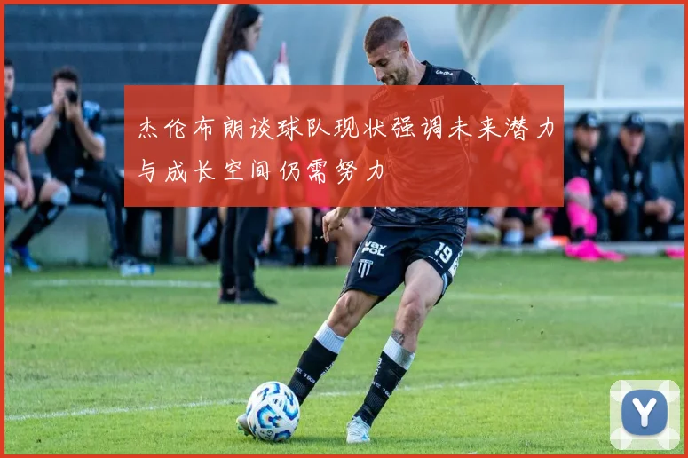 杰伦布朗谈球队现状强调未来潜力与成长空间仍需努力