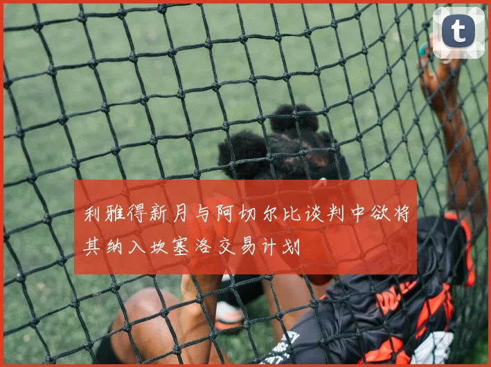 利雅得新月与阿切尔比谈判中欲将其纳入坎塞洛交易计划