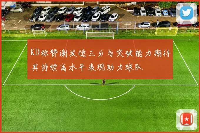 KD称赞谢泼德三分与突破能力期待其持续高水平表现助力球队