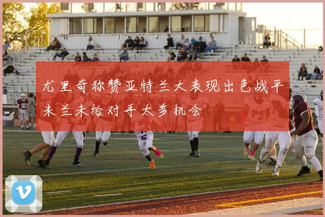 尤里奇称赞亚特兰大表现出色战平米兰未给对手太多机会