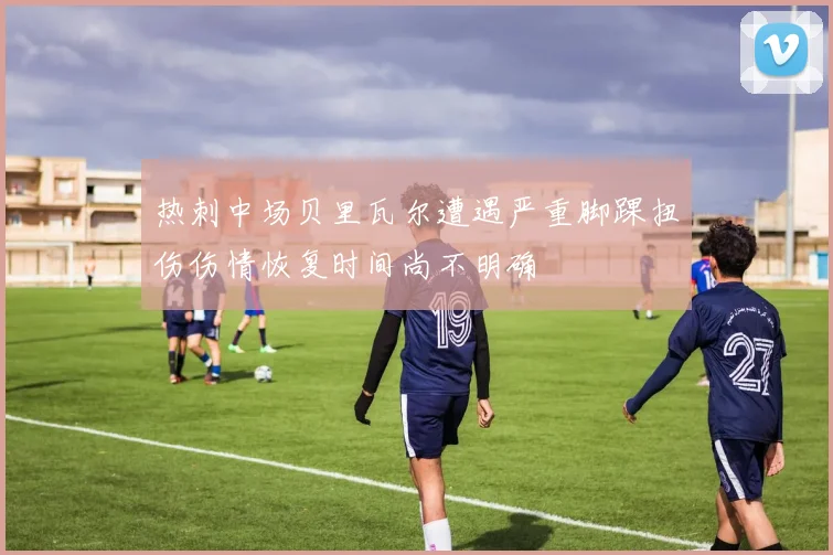 热刺中场贝里瓦尔遭遇严重脚踝扭伤伤情恢复时间尚不明确