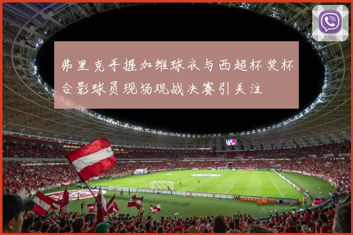 弗里克手握加维球衣与西超杯奖杯合影球员现场观战决赛引关注