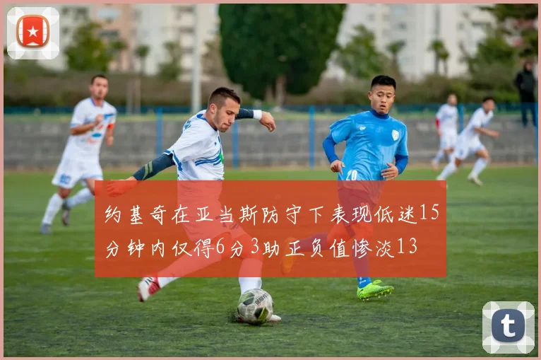约基奇在亚当斯防守下表现低迷15分钟内仅得6分3助正负值惨淡13