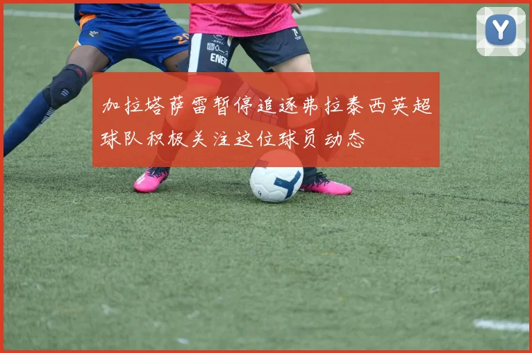 加拉塔萨雷暂停追逐弗拉泰西英超球队积极关注这位球员动态