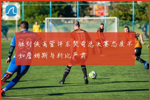 独行侠高管评东契奇总决赛态度不如詹姆斯与科比严肃