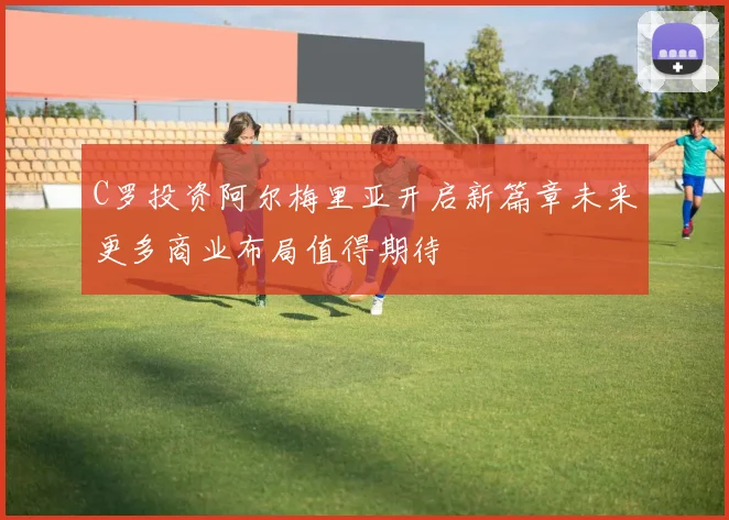 C罗投资阿尔梅里亚开启新篇章未来更多商业布局值得期待