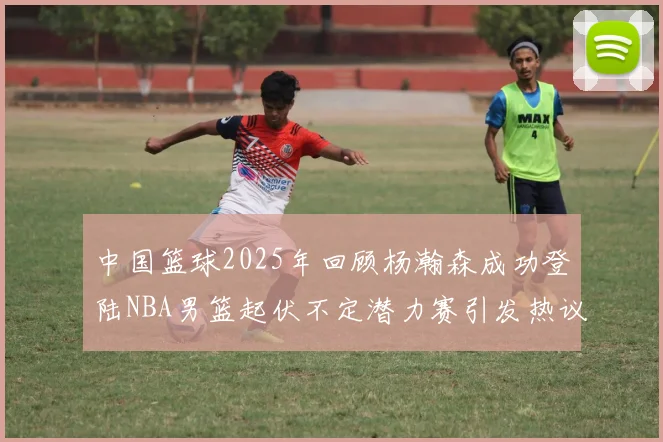 中国篮球2025年回顾杨瀚森成功登陆NBA男篮起伏不定潜力赛引发热议与争论