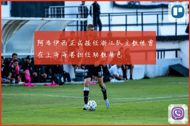 阿洛伊西正式接任浙江队主教练曾在上海海港担任助教角色