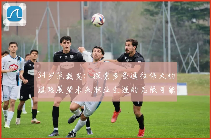 34岁范戴克：探索多条通往伟大的道路展望未来职业生涯的无限可能