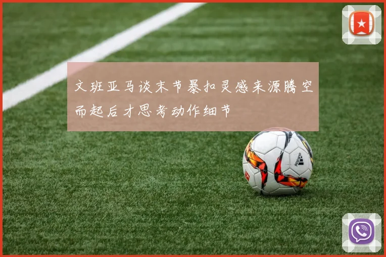 文班亚马谈末节暴扣灵感来源腾空而起后才思考动作细节