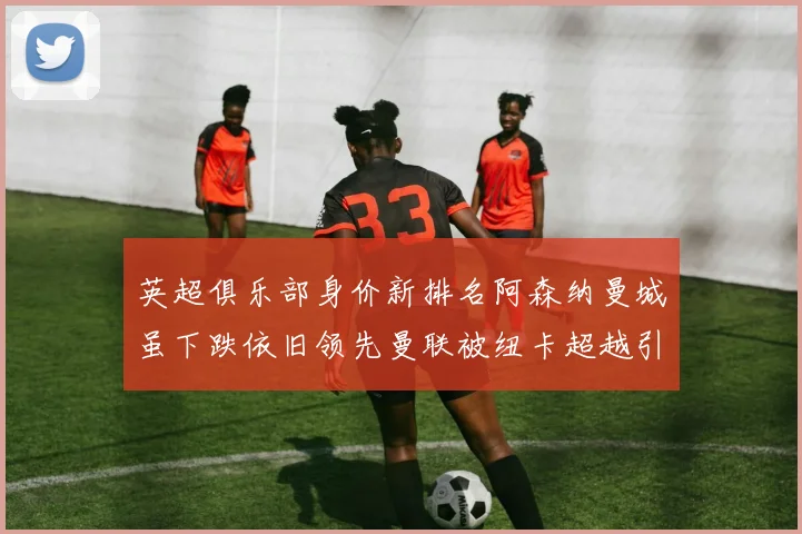 英超俱乐部身价新排名阿森纳曼城虽下跌依旧领先曼联被纽卡超越引关注