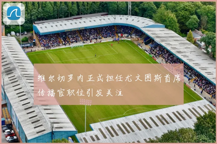 维尔切罗内正式担任尤文图斯首席传播官职位引发关注