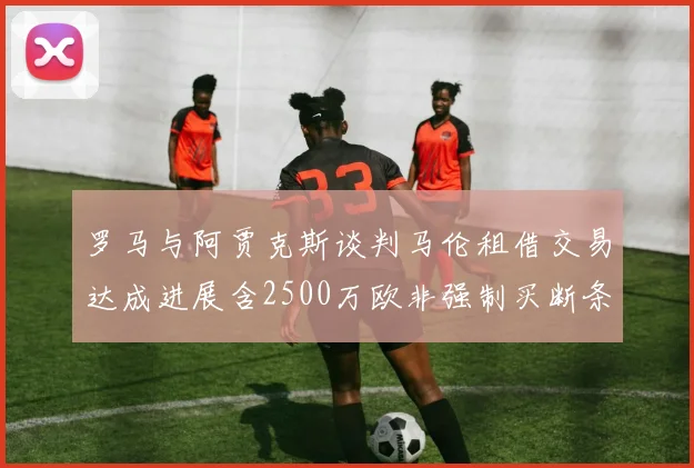 罗马与阿贾克斯谈判马伦租借交易达成进展含2500万欧非强制买断条款
