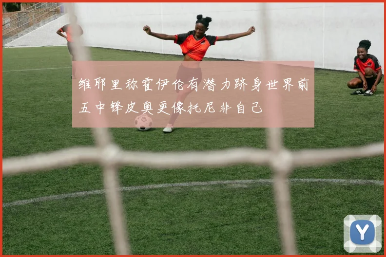 维耶里称霍伊伦有潜力跻身世界前五中锋皮奥更像托尼非自己