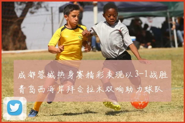 成都蓉城热身赛精彩表现以3-1战胜青岛西海岸拜合拉木双响助力球队胜利