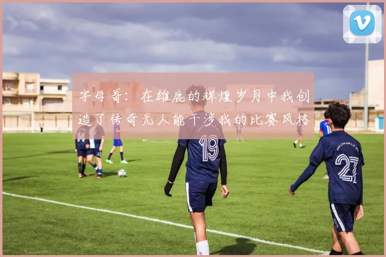 字母哥:在雄鹿的辉煌岁月中我创造了传奇无人能干涉我的比赛风格