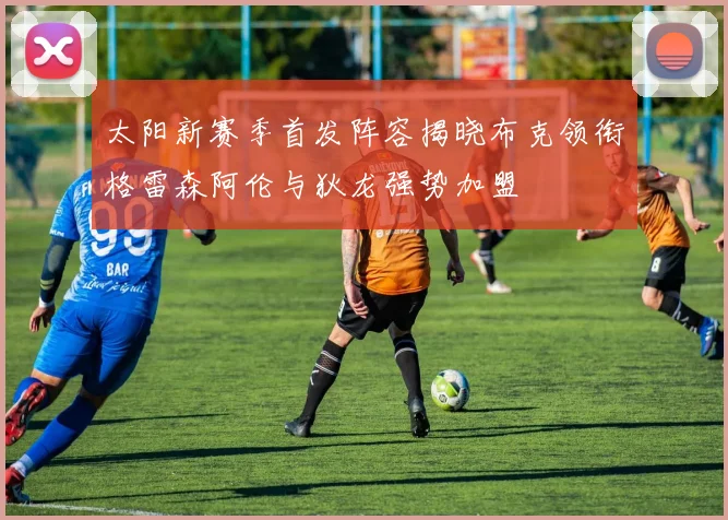太阳新赛季首发阵容揭晓布克领衔格雷森阿伦与狄龙强势加盟